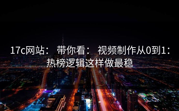 17c网站： 带你看： 视频制作从0到1：热榜逻辑这样做最稳