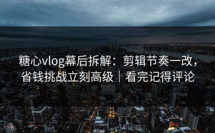 糖心vlog幕后拆解：剪辑节奏一改，省钱挑战立刻高级｜看完记得评论